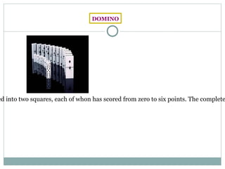DOMINO The domino is a board game which use a rectangular cards, usually white with black face and the underside, divided into two squares, each of whon has scored from zero to six points. The complete set of dominoes contains 28 pieces, each of which represents a pair of possible values. There are other variations of dominoes in which there are values from 0 to 9 instead of  0 to 6, making a total of 55 chips. 