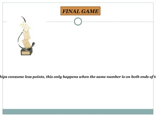 FINAL GAME The hand continues until either of the two situations: One of the players run out of chips to place on the table. In the case the player is said to have dominated the game. In case of closure, bar or dam, that is, when despite being no chips in play can be placed, the player or pair whose chips consume less points, this only happens when the same number is on both ends of the game, makes a partner player who has fewer points in their files, and adding the points of loser winner. 