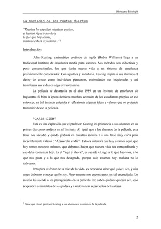 Liderazgo y Estrategia
2
La Sociedad de los Poetas Muertos
“Recojan los capullos mientras puedan,
el tiempo sigue volando y
la flor que hoy sonríe,
mañana estará expirando...”1
Introducción
John Keating, carismático profesor de inglés (Robin Williams) llega a un
tradicional Instituto de enseñanza media para varones. Sus métodos son didácticos y
poco convencionales, los que darán nueva vida a un sistema de enseñanza
profundamente conservador. Con agudeza y sabiduría, Keating inspira a sus alumnos el
deseo de actuar como individuos pensantes, estimulando sus inquietudes y así
transforma sus vidas en algo extraordinario.
La película se desarrolla en el año 1959 en un Instituto de enseñanza de
Inglaterra. Si bien la época demarca muchas actitudes de los estudiantes propias de ese
entonces, es útil intentar entender y reflexionar algunas ideas y valores que se pretende
transmitir desde la película.
“CARPE DIEM”
Esta es una expresión que el profesor Keating les pronuncia a sus alumnos en su
primer día como profesor en el Instituto. Al igual que a los alumnos de la película, esta
frase nos sacudió y quedó grabada en nuestras mentes. Es una frase muy corta pero
increíblemente valiosa : “Aprovecha el día”. Esto es entender que hoy estamos aquí, que
hoy somos nosotros mismos, que debemos hacer que nuestra vida sea extraordinaria y
eso debe comenzar hoy. Es el “aquí y ahora”, es sacarle el jugo a lo que hacemos, a lo
que nos gusta y a lo que nos desagrada, porque solo estamos hoy, mañana no lo
sabremos.
Pero para disfrutar de la miel de la vida, es necesario saber qué quiero ser, y aún
antes debemos conocer quién soy. Nuevamente nos encontramos en tal encrucijada. Lo
mismo les sucede a los protagonistas en la película. No saben quiénes quieren ser, solo
responden a mandatos de sus padres y a ordenanzas o preceptos del sistema.
1
Frase que cita el profesor Keating a sus alumnos al comienzo de la película.
 