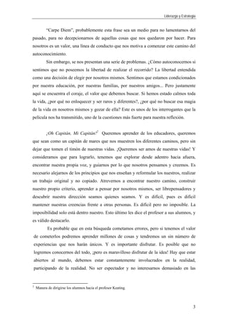 Liderazgo y Estrategia
3
“Carpe Diem”, probablemente esta frase sea un medio para no lamentarnos del
pasado, para no decepcionarnos de aquellas cosas que nos quedaron por hacer. Para
nosotros es un valor, una línea de conducto que nos motiva a comenzar este camino del
autoconocimiento.
Sin embargo, se nos presentan una serie de problemas. ¿Cómo autoconocernos si
sentimos que no poseemos la libertad de realizar el recorrido? La libertad entendida
como una decisión de elegir por nosotros mismos. Sentimos que estamos condicionados
por nuestra educación, por nuestras familias, por nuestros amigos... Pero justamente
aquí se encuentra el coraje, el valor que debemos buscar. Si hemos estado calmos toda
la vida, ¿por qué no enloquecer y ser raros y diferentes?, ¿por qué no buscar esa magia
de la vida en nosotros mismos y gozar de ella? Este es unos de los interrogantes que la
película nos ha transmitido, uno de la cuestiones más fuerte para nuestra reflexión.
¡Oh Capitán, Mi Capitán!2
Queremos aprender de los educadores, queremos
que sean como un capitán de mares que nos muestren los diferentes caminos, pero sin
dejar que tomen el timón de nuestras vidas. ¡Queremos ser amos de nuestras vidas! Y
consideramos que para lograrlo, tenemos que explorar desde adentro hacia afuera,
encontrar nuestra propia voz, y guiarnos por lo que nosotros pensamos y creemos. Es
necesario alejarnos de los principios que nos enseñan y reformular los nuestros, realizar
un trabajo original y no copiado. Atrevernos a encontrar nuestro camino, construir
nuestro propio criterio, aprender a pensar por nosotros mismos, ser librepensadores y
descubrir nuestra dirección seamos quienes seamos. Y es difícil, pues es difícil
mantener nuestras creencias frente a otras personas. Es difícil pero no imposible. La
imposibilidad solo está dentro nuestro. Esto último les dice el profesor a sus alumnos, y
es válido destacarlo.
Es probable que en esta búsqueda cometamos errores, pero si tenemos el valor
de cometerlos podremos aprender millones de cosas y tendremos un sin número de
experiencias que nos harán únicos. Y es importante disfrutar. Es posible que no
logremos conocernos del todo, ¡pero es maravilloso disfrutar de la idea! Hay que estar
abiertos al mundo, debemos estar constantemente involucrados en la realidad,
participando de la realidad. No ser espectador y no interesarnos demasiado en las
2
Manera de dirigirse los alumnos hacia el profesor Keating.
 