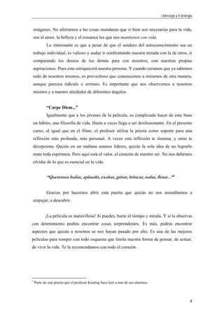 Liderazgo y Estrategia
4
imágenes. No aferrarnos a las cosas mundanas que si bien son necesarias para la vida,
son el amor, la belleza y el romance los que nos mantienen con vida.
Lo interesante es que a pesar de que el sendero del autoconocimiento sea un
trabajo individual, es valioso y audaz ir confrontando nuestra mirada con la de otros, ir
comparando los deseos de los demás para con nosotros, con nuestras propias
aspiraciones. Pues esto enriquecerá nuestra persona. Y cuando creamos que ya sabemos
todo de nosotros mismos, es provechoso que comencemos a mirarnos de otra manera,
aunque parezca ridículo o erróneo. Es importante que nos observemos a nosotros
mismos y a nuestro alrededor de diferentes ángulos.
“Carpe Diem...”
Igualmente que a los jóvenes de la película, es complicado hacer de esta frase
un hábito, una filosofía de vida. Hasta a veces llega a ser desilusionante. En el presente
curso, al igual que en el filme, el profesor utiliza la poesía como soporte para una
reflexión más profunda, más personal. A veces esta reflexión te ilumina, y otras te
decepciona. Quizás en un mañana seamos líderes, quizás la sola idea de no lograrlo
mate toda esperanza. Pero aquí está el valor, el corazón de nuestro ser. No nos debemos
olvidar de lo que es esencial en la vida.
“Queremos bailar, aplaudir, exaltar, gritar, brincar, rodar, flotar...”3
Gracias por hacernos abrir esta puerta que quizás no nos animábamos a
empujar, a descubrir.
¡La película es maravillosa! Si puedes, hazte el tiempo y mírala. Y si la observas
con detenimiento podrás encontrar cosas sorprendentes. Es más, podrás encontrar
aspectos que quizás a nosotros se nos hayan pasado por alto. Es una de las mejores
películas para romper con todo esquema que limita nuestra forma de pensar, de actuar,
de vivir la vida. Te la recomendamos con todo el corazón.
3
Parte de una poesía que el profesor Keating hace leer a uno de sus alumnos.
 