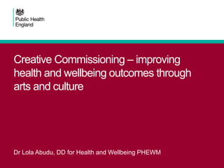 Creative Commissioning – improving
health and wellbeing outcomes through
arts and culture
Dr Lola Abudu, DD for Health and Wellbeing PHEWM
 
