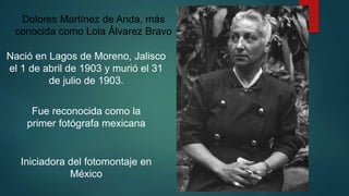 Nació en Lagos de Moreno, Jalisco
el 1 de abril de 1903 y murió el 31
de julio de 1903.
Dolores Martínez de Anda, más
conocida como Lola Álvarez Bravo
Fue reconocida como la
primer fotógrafa mexicana
Iniciadora del fotomontaje en
México
 
