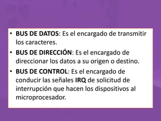 • BUS DE DATOS: Es el encargado de transmitir
los caracteres.
• BUS DE DIRECCIÓN: Es el encargado de
direccionar los datos a su origen o destino.
• BUS DE CONTROL: Es el encargado de
conducir las señales IRQ de solicitud de
interrupción que hacen los dispositivos al
microprocesador.

 