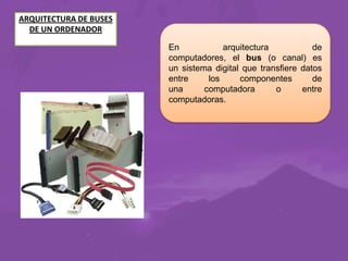 ARQUITECTURA DE BUSES
DE UN ORDENADOR
En
arquitectura
de
computadores, el bus (o canal) es
un sistema digital que transfiere datos
entre
los
componentes
de
una
computadora
o
entre
computadoras.

 