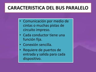CARACTERISTICA DEL BUS PARALELO
• Comunicación por medio de
cintas o muchas pistas de
circuito impreso.
• Cada conductor tiene una
función fija.
• Conexión sencilla.
• Requiere de puertos de
entrada y salida para cada
dispositivo.

 