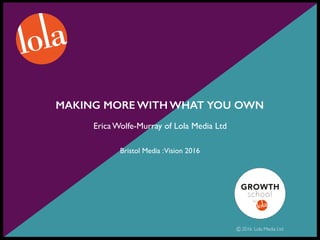 MAKING MORE WITH WHAT YOU OWN
Erica Wolfe-Murray of Lola Media Ltd
Bristol Media :Vision 2016
2016 Lola Media Ltd
 