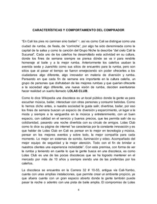 4
CARACTERÍSTICAS Y COMPORTAMIENTO DEL COMPRADOR
“En Cali los pies no caminan sino bailan” 1, así es como Cali se distingue como una
ciudad de rumba, de fiesta, de “corrinche”, por algo ha sido denominada como la
capital de la salsa y como la canción del Grupo Niche la describe “del cielo Cali la
Sucursal”. Cada uno de los caleños ha desarrollado esta actividad en su cultura,
donde los fines de semana siempre se piensa dónde se va ir para rendirle
homenaje al baile y a la mejor rumba. Anteriormente los caleños usaban la
avenida sexta y Juanchito como sus sitios de encuentro para la rumba, pero son
sitios que al pasar el tiempo se fueron envejeciendo sin poder ofrecerles a los
ciudadanos algo diferente, algo innovador en materia de diversión y rumba.
Pensando en que cada fin de semana era importante en la cultura caleña, un
grupo de personas que disfrutaban de las mejores rumbas y que querían ofrecerle
a la sociedad algo diferente, una nueva visión de rumba, deciden aventurarse
hacer realidad un sueño llamado LOLAS CLUB.
Como lo dice Wikipedia una discoteca es un local público donde la gente va para
escuchar música, bailar, interactuar con otras personas y consumir bebidas. Como
lo hemos dicho antes, a nuestra sociedad le gusta salir, divertirse, bailar, por eso
los fines de semana buscan un espacio de diversión y esparcimiento, un lugar a la
moda y siempre a la vanguardia en la música y entretenimiento, con un buen
espacio, con calidad en el servicio y buenos precios, que les permita salir de su
cotidianidad, pasando una noche divertida con su círculo de amigos. Lolas Club
como lo dice su página de internet “se caracteriza por la constante innovación y es
que hablar de Lolas Club en Cali es pensar en lo mejor en tecnología y música,
pensar en los mejores eventos y sobre todo, la mejor compañía para cada
momento. Lo mejor en sistemas de sonido, iluminación y video. Acompañado del
mejor equipo de seguridad y la mejor atención. Todo con el fin de brindar a
nuestros clientes una experiencia inolvidable”. Con esta premisa, con forma de ver
la rumba y teniendo en cuenta lo que la gente busca en una discoteca, es como
Lolas Club es una de las pocas discotecas que se ha logrado mantener en el
mercado por más de 10 años y siempre siendo una de las preferidas por los
caleños.
La discoteca se encuentra en la Carrera 32 # 10-55, antigua vía Cali-Yumbo,
cuenta con unas amplias instalaciones, que permite crear un ambiente propicio, ya
que afuera cuenta con un gran espacio abierto donde la gente también puede
pasar la noche o adentro con una pista de baile amplia. El compromiso de Lolas
 