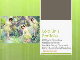 Lola Lin’s
Portfolio
CRM and Marketing
Professional Intern
The Walt Disney Company
Disney Destinations Marketing
about.me/lolalin
 