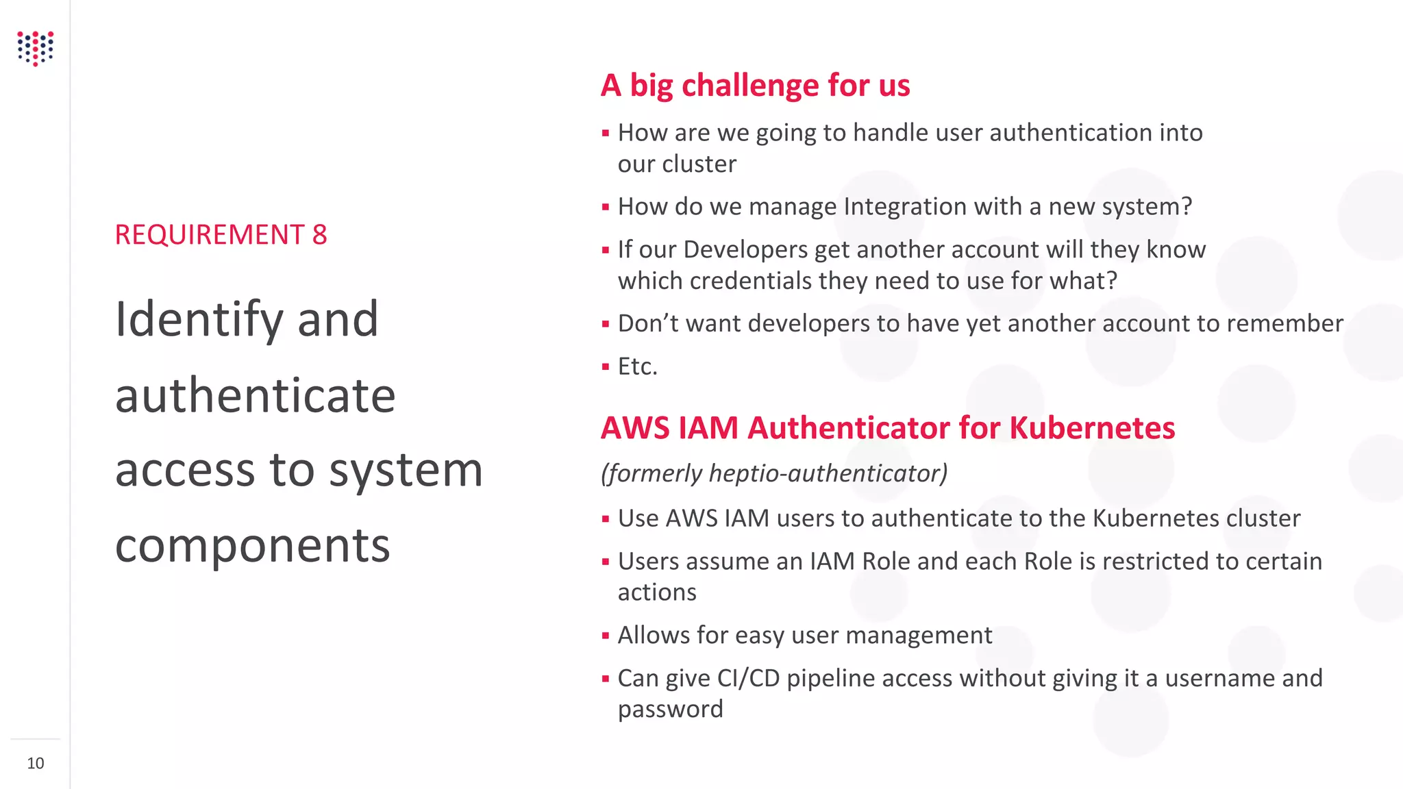 REQUIREMENT 8
Identify and
authenticate
access to system
components
10
A big challenge for us
§ How are we going to handle user authentication into
our cluster
§ How do we manage Integration with a new system?
§ If our Developers get another account will they know
which credentials they need to use for what?
§ Don’t want developers to have yet another account to remember
§ Etc.
AWS IAM Authenticator for Kubernetes
(formerly heptio-authenticator)
§ Use AWS IAM users to authenticate to the Kubernetes cluster
§ Users assume an IAM Role and each Role is restricted to certain
actions
§ Allows for easy user management
§ Can give CI/CD pipeline access without giving it a username and
password
 