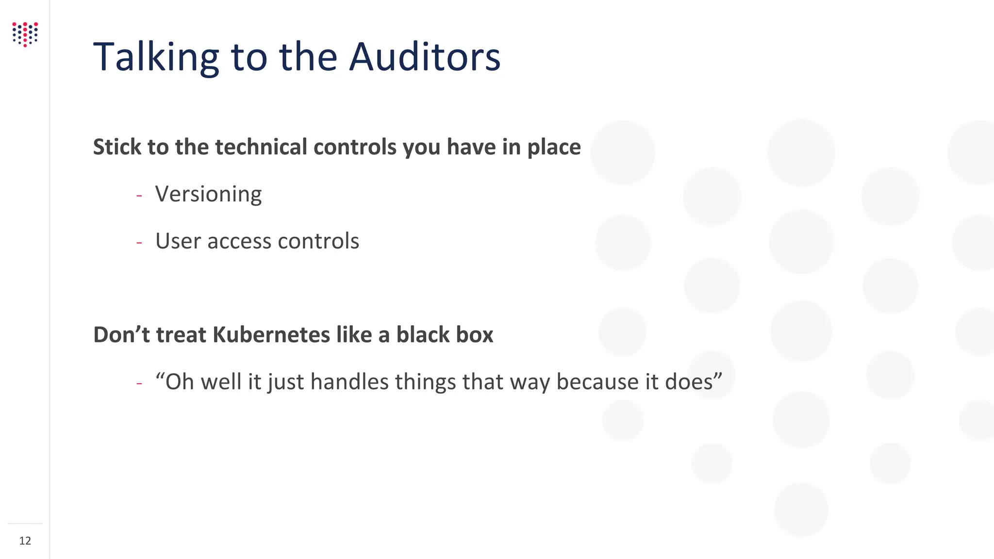 Talking to the Auditors
Stick to the technical controls you have in place
– Versioning
– User access controls
Don’t treat Kubernetes like a black box
– “Oh well it just handles things that way because it does”
12
 