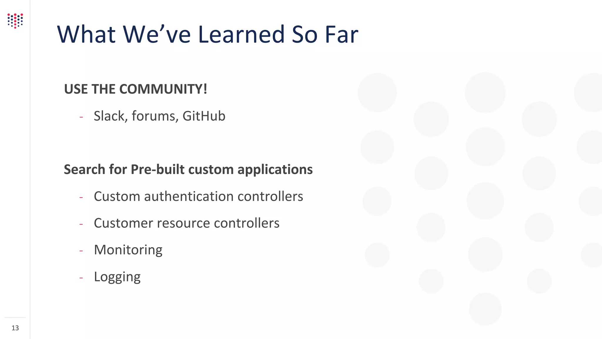 What We’ve Learned So Far
USE THE COMMUNITY!
– Slack, forums, GitHub
Search for Pre-built custom applications
– Custom authentication controllers
– Customer resource controllers
– Monitoring
– Logging
13
 