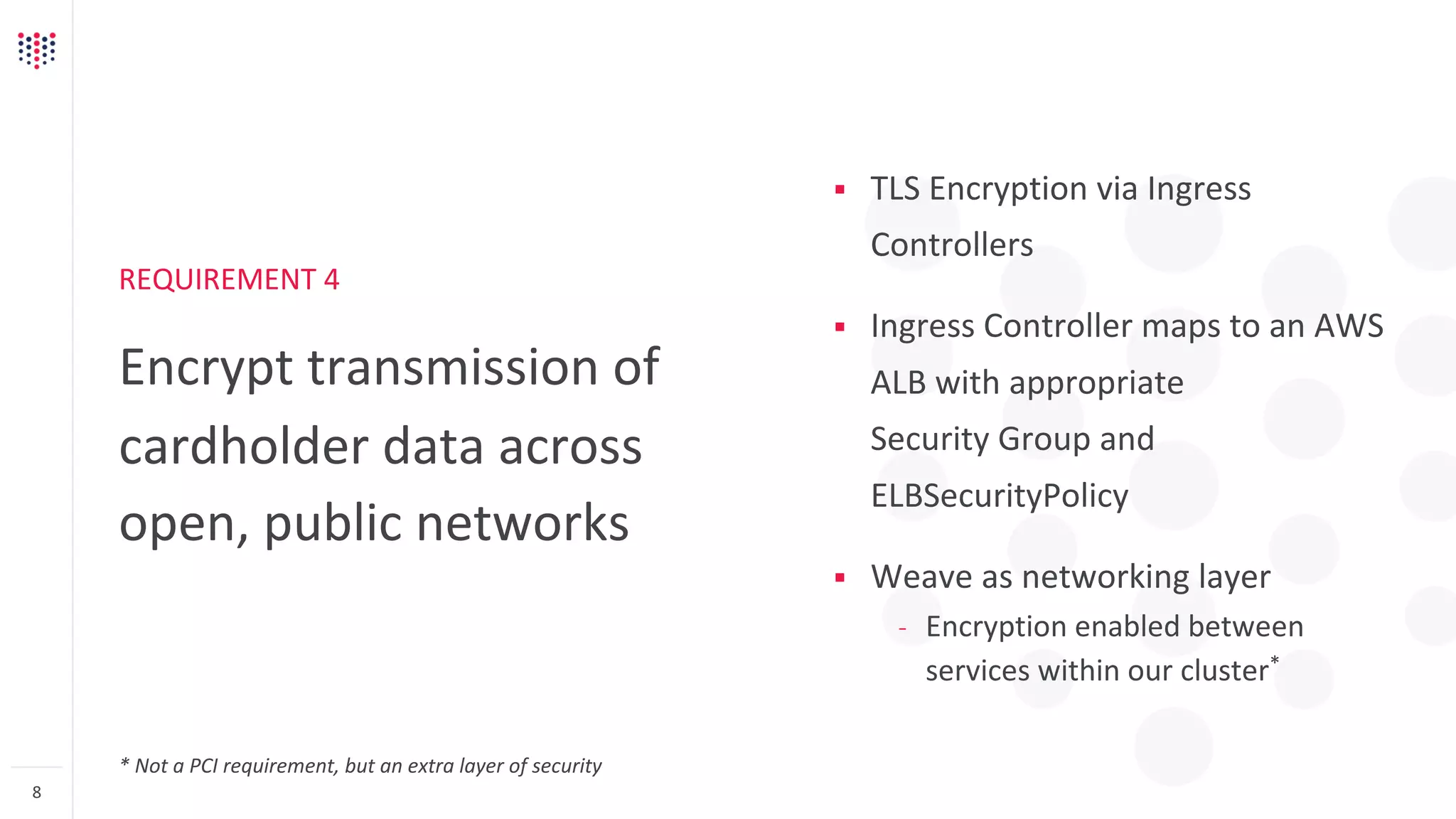 REQUIREMENT 4
Encrypt transmission of
cardholder data across
open, public networks
8
§ TLS Encryption via Ingress
Controllers
§ Ingress Controller maps to an AWS
ALB with appropriate
Security Group and
ELBSecurityPolicy
§ Weave as networking layer
– Encryption enabled between
services within our cluster*
* Not a PCI requirement, but an extra layer of security
 