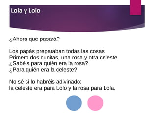 ¿Ahora que pasará?
Los papás preparaban todas las cosas.
Primero dos cunitas, una rosa y otra celeste.
¿Sabéis para quién era la rosa?
¿Para quién era la celeste?
No sé si lo habréis adivinado:
la celeste era para Lolo y la rosa para Lola.
 