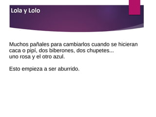 Muchos pañales para cambiarlos cuando se hicieran
caca o pipí, dos biberones, dos chupetes...
uno rosa y el otro azul.
Esto empieza a ser aburrido.
 