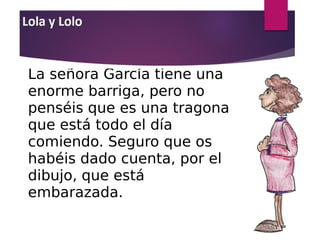 La señora García tiene una
enorme barriga, pero no
penséis que es una tragona
que está todo el día
comiendo. Seguro que os
habéis dado cuenta, por el
dibujo, que está
embarazada.
 