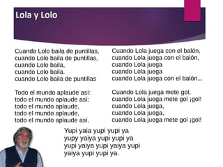 Cuando Lolo baila de puntillas,
cuando Lolo baila de puntillas,
cuando Lolo baila,
cuando Lolo baila.
cuando Lolo baila de puntillas
Todo el mundo aplaude así:
todo el mundo aplaude así:
todo el mundo aplaude,
todo el mundo aplaude,
todo el mundo aplaude así.
Cuando Lola juega con el balón,
cuando Lola juega con el balón,
cuando Lola juega
cuando Lola juega
cuando Lola juega con el balón...
Cuando Lola juega mete gol,
cuando Lola juega mete gol ¡gol!
cuando Lola juega,
cuando Lola juega,
cuando Lola juega mete gol ¡gol!
Yupi yaia yupi yupi ya
yupy yaiya yupi yupi ya
yupi yaiya yupi yaiya yupi
yaiya yupi yupi ya.
 