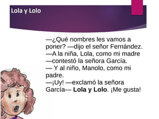 ―¿Qué nombres les vamos a
poner? ―dijo el señor Fernández.
―A la niña, Lola, como mi madre
―contestó la señora García.
― Y al niño, Manolo, como mi
padre.
―¡Uy! ―exclamó la señora
García― Lola y Lolo. ¡Me gusta!
 