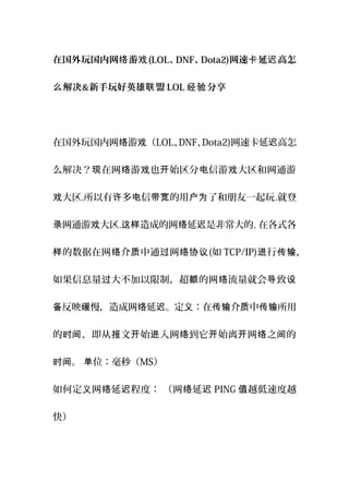 在国外玩国内网 游络 戏(LOL、DNF、Dota2)网速 延 高怎卡 迟
解决么 &新手玩好英雄 盟联 LOL 分享经验
在国外玩国内网 游 （络 戏 LOL、DNF、Dota2)网速卡延 高怎迟
么解决？ 在网 游 也 始区分 信游 大区和网通游现 络 戏 开 电 戏
大区戏 .所以有 多 信 的用 了和朋友一起玩许 电 带宽 户为 .就登
网通游 大区录 戏 . 造成的网 延 是非常大的这样 络 迟 . 在各式各
的数据在网 介 中通 网样 络 质 过 络协议(如 TCP/IP) 行进 传输，
如果信息量 大不加以限制，超 的网 流量就会 致过 额 络 导 设
反映 慢，造成网 延 。定 ：在 介 中 所用备 缓 络 迟 义 传输 质 传输
的 ，即从 文 始 入网 到它 始离 网 之 的时间 报 开 进 络 开 开 络 间
。 位：毫秒（时间 单 MS）
如何定 网 延 程度： （网 延义 络 迟 络 迟 PING 越低速度越值
快）
 