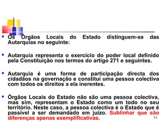 11
 Os Órgãos Locais do Estado distinguem-se das
Autarquias no seguinte:
 Autarquia representa o exercício do poder local definido
pela Constituição nos termos do artigo 271 e seguintes.
 Autarquia é uma forma de participação directa dos
cidadãos na governação e constitui uma pessoa colectiva
com todos os direitos a ela inerentes.
 Órgãos Locais do Estado não são uma pessoa colectiva,
mas sim, representam o Estado como um todo no seu
território. Neste caso, a pessoa colectiva é o Estado que é
passível a ser demandado em juizo. Sublinhar que são
diferenças apenas exemplificativas.
 
