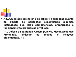 12
 A LOLE estabelece no nº 2 do artigo 1 a excepção quanto
ao âmbito de aplicação; exceptuando algumas
instituições que terão competências, organização e
funcionamento próprios ao nível local
(“... Defesa e Segurança, Ordem pública, Fiscalização das
Fronteiras, emissão da moeda e relações
diplomaticas...”);
 