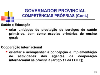 15
GOVERNADOR PROVINCIAL
COMPETÊNCIAS PRÓPRIAS (Cont.)
Saúde e Educação
 criar unidades de prestação de serviços de saúde
primários, bem como escolas primárias de ensino
geral;
Cooperação internacional
 orientar e acompanhar a concepção e implementação
de actividades dos agentes da cooperação
internacional na província (artigo 17 da LOLE);
 