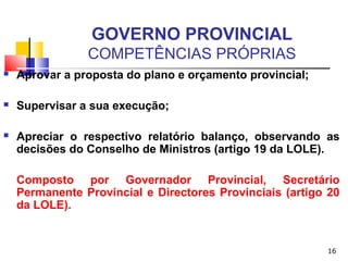 16
GOVERNO PROVINCIAL
COMPETÊNCIAS PRÓPRIAS
 Aprovar a proposta do plano e orçamento provincial;
 Supervisar a sua execução;
 Apreciar o respectivo relatório balanço, observando as
decisões do Conselho de Ministros (artigo 19 da LOLE).
Composto por Governador Provincial, Secretário
Permanente Provincial e Directores Provinciais (artigo 20
da LOLE).
 