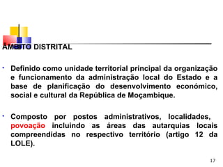 17
ÂMBITO DISTRITAL
 Definido como unidade territorial principal da organização
e funcionamento da administração local do Estado e a
base de planificação do desenvolvimento económico,
social e cultural da República de Moçambique.
 Composto por postos administrativos, localidades,
povoação incluindo as áreas das autarquias locais
compreendidas no respectivo território (artigo 12 da
LOLE).
 