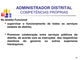 18
ADMINISTRADOR DISTRITAL
COMPETÊNCIAS PRÓPRIAS
No âmbito Funcional
 supervisar o funcionamento de todos os serviços
estatais do distrito;
 Promover colaboração entre serviços públicos do
distrito, de acordo com as instruções dos respectivos
membros do governo ou outros superiores
hierárquicos
 
