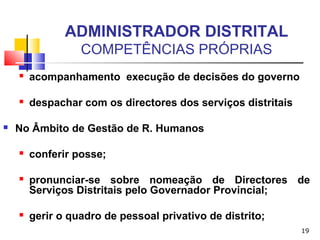19
ADMINISTRADOR DISTRITAL
COMPETÊNCIAS PRÓPRIAS
 acompanhamento execução de decisões do governo
 despachar com os directores dos serviços distritais
 No Âmbito de Gestão de R. Humanos
 conferir posse;
 pronunciar-se sobre nomeação de Directores de
Serviços Distritais pelo Governador Provincial;
 gerir o quadro de pessoal privativo de distrito;
 
