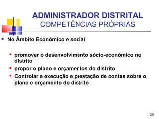 20
ADMINISTRADOR DISTRITAL
COMPETÊNCIAS PRÓPRIAS
 No Âmbito Económico e social
 promover o desenvolvimento sócio-económico no
distrito
 propor o plano e orçamentos do distrito
 Controlar a execução e prestação de contas sobre o
plano e orçamento do distrito
 
