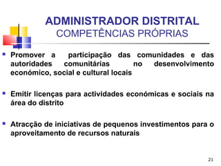 21
ADMINISTRADOR DISTRITAL
COMPETÊNCIAS PRÓPRIAS
 Promover a participação das comunidades e das
autoridades comunitárias no desenvolvimento
económico, social e cultural locais
 Emitir licenças para actividades económicas e sociais na
área do distrito
 Atracção de iniciativas de pequenos investimentos para o
aproveitamento de recursos naturais
 