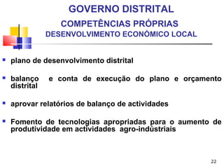 22
GOVERNO DISTRITAL
COMPETÊNCIAS PRÓPRIAS
DESENVOLVIMENTO ECONÓMICO LOCAL
 plano de desenvolvimento distrital
 balanço e conta de execução do plano e orçamento
distrital
 aprovar relatórios de balanço de actividades
 Fomento de tecnologias apropriadas para o aumento de
produtividade em actividades agro-indústriais
 