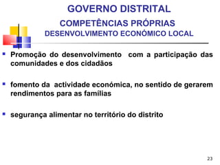 23
GOVERNO DISTRITAL
COMPETÊNCIAS PRÓPRIAS
DESENVOLVIMENTO ECONÓMICO LOCAL
 Promoção do desenvolvimento com a participação das
comunidades e dos cidadãos
 fomento da actividade económica, no sentido de gerarem
rendimentos para as famílias
 segurança alimentar no território do distrito
 