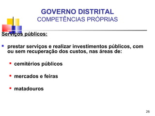 26
GOVERNO DISTRITAL
COMPETÊNCIAS PRÓPRIAS
Serviços públicos:
 prestar serviços e realizar investimentos públicos, com
ou sem recuperação dos custos, nas áreas de:
 cemitérios públicos
 mercados e feiras
 matadouros
 