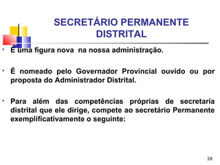 28
SECRETÁRIO PERMANENTE
DISTRITAL
 É uma figura nova na nossa administração.
 É nomeado pelo Governador Provincial ouvido ou por
proposta do Administrador Distrital.
 Para além das competências próprias de secretaria
distrital que ele dirige, compete ao secretário Permanente
exemplificativamente o seguinte:
 