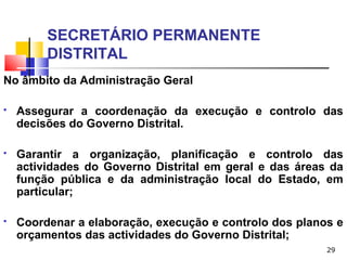 29
SECRETÁRIO PERMANENTE
DISTRITAL
No âmbito da Administração Geral
 Assegurar a coordenação da execução e controlo das
decisões do Governo Distrital.
 Garantir a organização, planificação e controlo das
actividades do Governo Distrital em geral e das áreas da
função pública e da administração local do Estado, em
particular;
 Coordenar a elaboração, execução e controlo dos planos e
orçamentos das actividades do Governo Distrital;
 