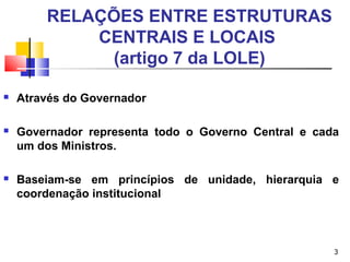 3
RELAÇÕES ENTRE ESTRUTURAS
CENTRAIS E LOCAIS
(artigo 7 da LOLE)
 Através do Governador
 Governador representa todo o Governo Central e cada
um dos Ministros.
 Baseiam-se em princípios de unidade, hierarquia e
coordenação institucional
 