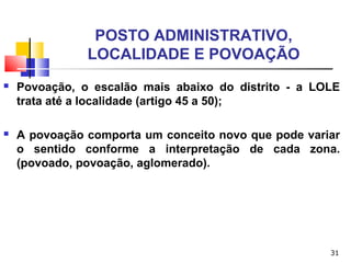 31
POSTO ADMINISTRATIVO,
LOCALIDADE E POVOAÇÃO
 Povoação, o escalão mais abaixo do distrito - a LOLE
trata até a localidade (artigo 45 a 50);
 A povoação comporta um conceito novo que pode variar
o sentido conforme a interpretação de cada zona.
(povoado, povoação, aglomerado).
 