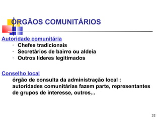 32
ÓRGÃOS COMUNITÁRIOS
Autoridade comunitária
· Chefes tradicionais
· Secretários de bairro ou aldeia
· Outros líderes legitimados
Conselho local
órgão de consulta da administração local :
autoridades comunitárias fazem parte, representantes
de grupos de interesse, outros...
 