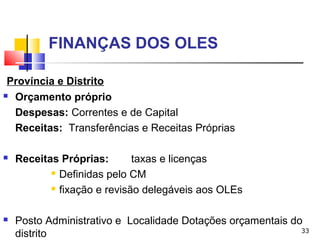 33
FINANÇAS DOS OLES
Província e Distrito
 Orçamento próprio
Despesas: Correntes e de Capital
Receitas: Transferências e Receitas Próprias
 Receitas Próprias: taxas e licenças
 Definidas pelo CM
 fixação e revisão delegáveis aos OLEs
 Posto Administrativo e Localidade Dotações orçamentais do
distrito
 