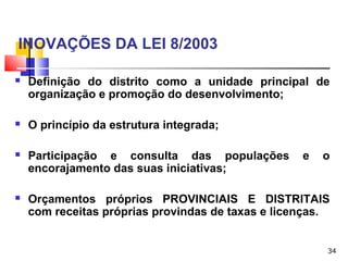 34
INOVAÇÕES DA LEI 8/2003
 Definição do distrito como a unidade principal de
organização e promoção do desenvolvimento;
 O princípio da estrutura integrada;
 Participação e consulta das populações e o
encorajamento das suas iniciativas;
 Orçamentos próprios PROVINCIAIS E DISTRITAIS
com receitas próprias provindas de taxas e licenças.
 