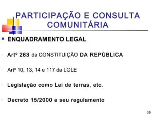 35
PARTICIPAÇÃO E CONSULTA
COMUNITÁRIA
 ENQUADRAMENTO LEGAL
- Artº 263 da CONSTITUIÇÃO DA REPÚBLICA
- Artº 10, 13, 14 e 117 da LOLE
- Legislação como Lei de terras, etc.
- Decreto 15/2000 e seu regulamento
 