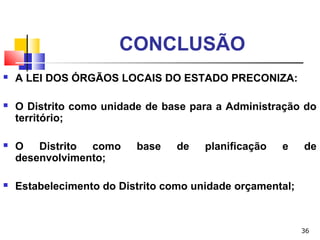 36
CONCLUSÃO
 A LEI DOS ÓRGÃOS LOCAIS DO ESTADO PRECONIZA:
 O Distrito como unidade de base para a Administração do
território;
 O Distrito como base de planificação e de
desenvolvimento;
 Estabelecimento do Distrito como unidade orçamental;
 