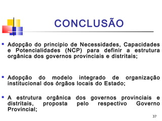 37
CONCLUSÃO
 Adopção do principio de Necessidades, Capacidades
e Potencialidades (NCP) para definir a estrutura
orgânica dos governos provinciais e distritais;
 Adopção do modelo integrado de organização
institucional dos órgãos locais do Estado;
 A estrutura orgânica dos governos provinciais e
distritais, proposta pelo respectivo Governo
Provincial;
 