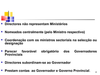 4
 Directores não representam Ministérios
 Nomeados centralmente (pelo Ministro respectivo)
 Coordenação com os ministros sectoriais na selecção ou
designação
 Parecer favorável obrigatório dos Governadores
Provinciais
 Directores subordinam-se ao Governador
 Prestam contas ao Governador e Governo Provincial.
 