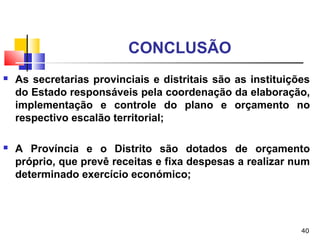 40
CONCLUSÃO
 As secretarias provinciais e distritais são as instituições
do Estado responsáveis pela coordenação da elaboração,
implementação e controle do plano e orçamento no
respectivo escalão territorial;
 A Província e o Distrito são dotados de orçamento
próprio, que prevê receitas e fixa despesas a realizar num
determinado exercício económico;
 