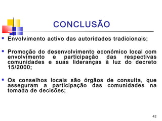 42
CONCLUSÃO
 Envolvimento activo das autoridades tradicionais;
 Promoção do desenvolvimento económico local com
envolvimento e participação das respectivas
comunidades e suas lideranças à luz do decreto
15/2000;
 Os conselhos locais são órgãos de consulta, que
asseguram a participação das comunidades na
tomada de decisões;
 