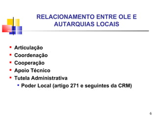 6
RELACIONAMENTO ENTRE OLE E
AUTARQUIAS LOCAIS
 Articulação
 Coordenação
 Cooperação
 Apoio Técnico
 Tutela Administrativa

Poder Local (artigo 271 e seguintes da CRM)
 