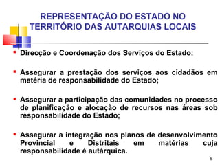 8
REPRESENTAÇÃO DO ESTADO NO
TERRITÓRIO DAS AUTARQUIAS LOCAIS
 Direcção e Coordenação dos Serviços do Estado;
 Assegurar a prestação dos serviços aos cidadãos em
matéria de responsabilidade do Estado;
 Assegurar a participação das comunidades no processo
de planificação e alocação de recursos nas áreas sob
responsabilidade do Estado;
 Assegurar a integração nos planos de desenvolvimento
Provincial e Distritais em matérias cuja
responsabilidade é autárquica.
 